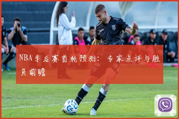 NBA季后赛首轮预测：专家点评与胜负前瞻