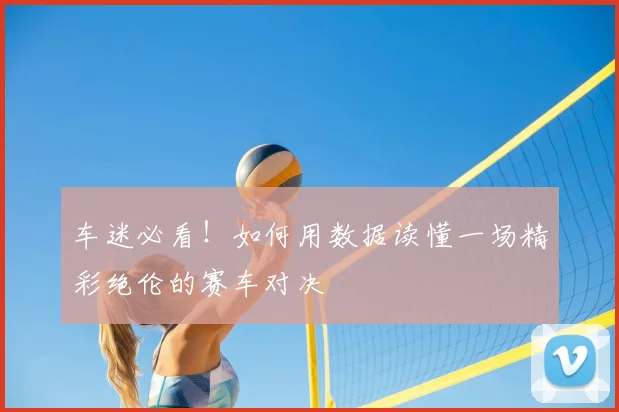 车迷必看!如何用数据读懂一场精彩绝伦的赛车对决