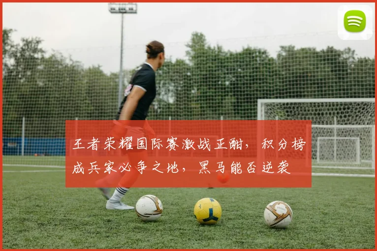 王者荣耀国际赛激战正酣，积分榜成兵家必争之地，黑马能否逆袭