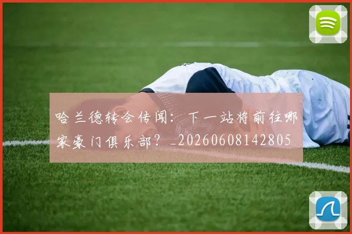 哈兰德转会传闻:下一站将前往哪家豪门俱乐部?_20260608142805