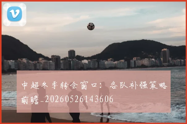 中超冬季转会窗口：各队补强策略前瞻_20260526143606
