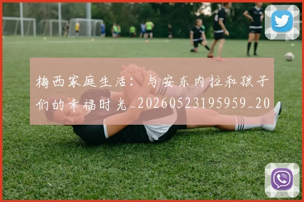梅西家庭生活:与安东内拉和孩子们的幸福时光_20260523195959_20260609221932