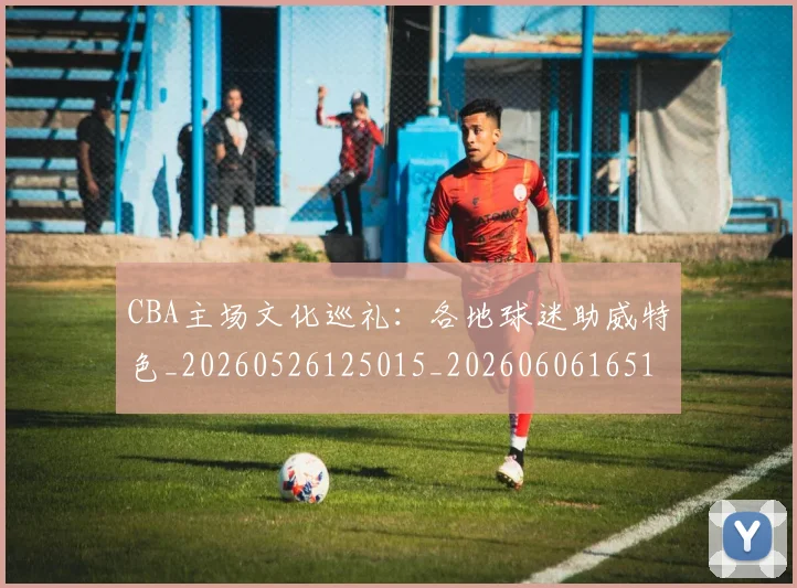 CBA主场文化巡礼:各地球迷助威特色_20260526125015_20260606165136
