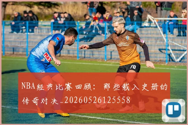 NBA经典比赛回顾：那些载入史册的传奇对决_20260526125558