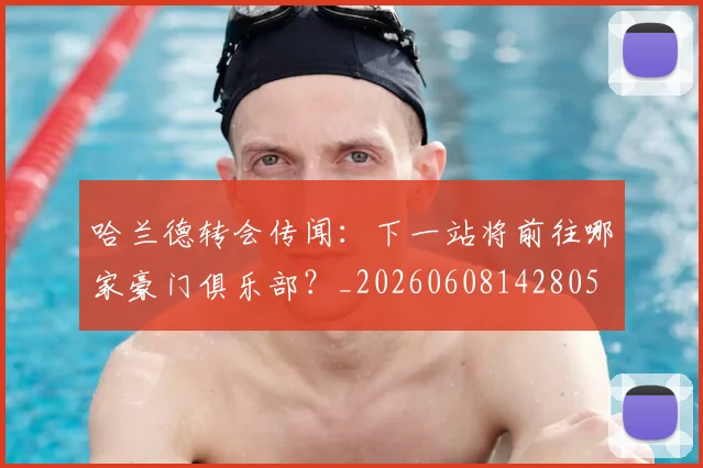哈兰德转会传闻:下一站将前往哪家豪门俱乐部?_20260608142805