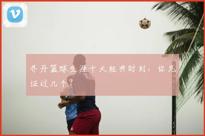 乔丹篮球生涯十大经典时刻，你见证过几个？